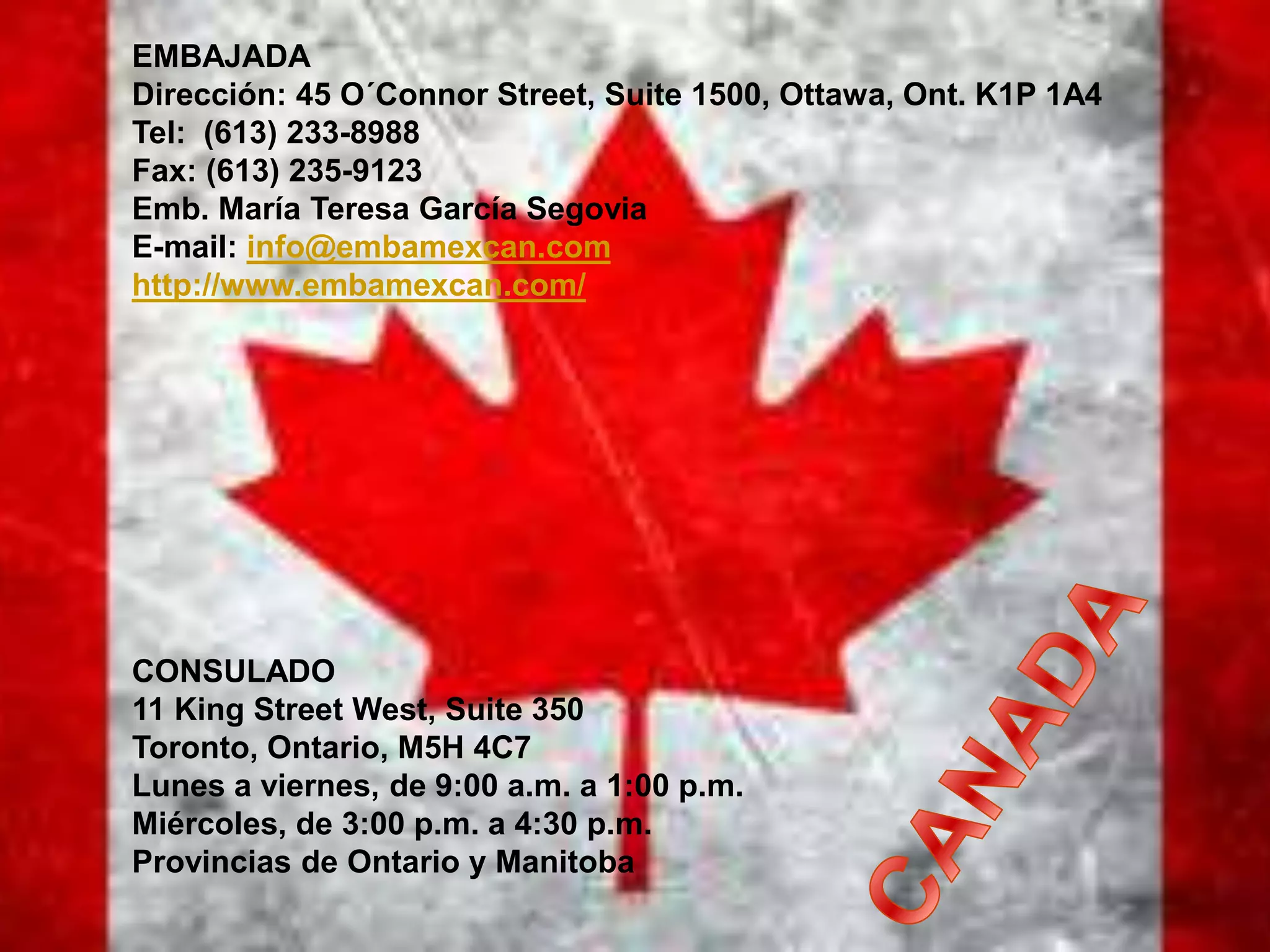 EMBAJADA
Dirección: 45 O´Connor Street, Suite 1500, Ottawa, Ont. K1P 1A4
Tel: (613) 233-8988
Fax: (613) 235-9123
Emb. María Teresa García Segovia
E-mail: info@embamexcan.com
http://www.embamexcan.com/
CONSULADO
11 King Street West, Suite 350
Toronto, Ontario, M5H 4C7
Lunes a viernes, de 9:00 a.m. a 1:00 p.m.
Miércoles, de 3:00 p.m. a 4:30 p.m.
Provincias de Ontario y Manitoba
 