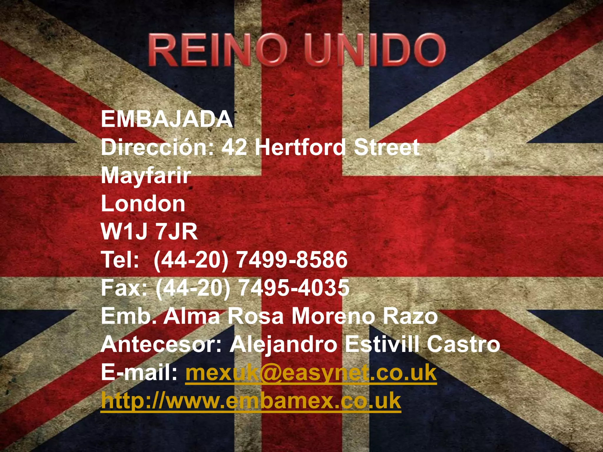 EMBAJADA
Dirección: 42 Hertford Street
Mayfarir
London
W1J 7JR
Tel: (44-20) 7499-8586
Fax: (44-20) 7495-4035
Emb. Alma Rosa Moreno Razo
Antecesor: Alejandro Estivill Castro
E-mail: mexuk@easynet.co.uk
http://www.embamex.co.uk
 