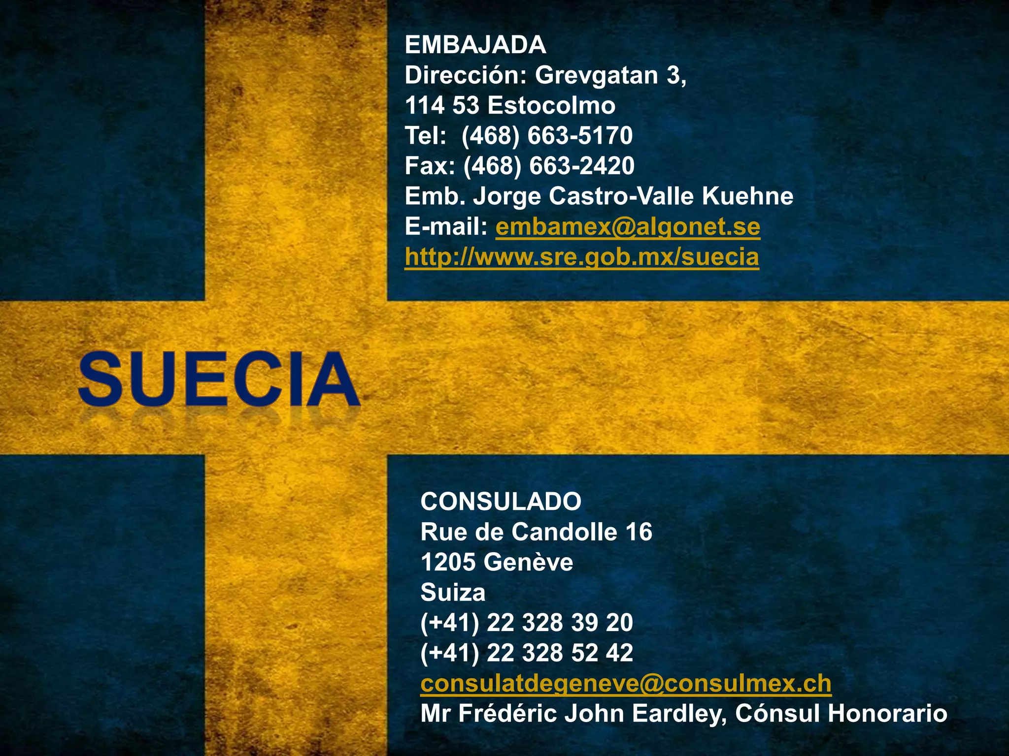 EMBAJADA
Dirección: Grevgatan 3,
114 53 Estocolmo
Tel: (468) 663-5170
Fax: (468) 663-2420
Emb. Jorge Castro-Valle Kuehne
E-mail: embamex@algonet.se
http://www.sre.gob.mx/suecia
CONSULADO
Rue de Candolle 16
1205 Genève
Suiza
(+41) 22 328 39 20
(+41) 22 328 52 42
consulatdegeneve@consulmex.ch
Mr Frédéric John Eardley, Cónsul Honorario
 