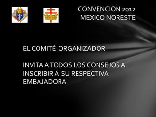 CONVENCION 2012
                MEXICO NORESTE



EL COMITÉ ORGANIZADOR

INVITA A TODOS LOS CONSEJOS A
INSCRIBIR A SU RESPECTIVA
EMBAJADORA
 