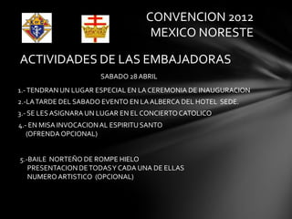 CONVENCION 2012
                                    MEXICO NORESTE

ACTIVIDADES DE LAS EMBAJADORAS
                      SABADO 28 ABRIL
1.- TENDRAN UN LUGAR ESPECIAL EN LA CEREMONIA DE INAUGURACION
2.-LA TARDE DEL SABADO EVENTO EN LA ALBERCA DEL HOTEL SEDE.
3.- SE LES ASIGNARA UN LUGAR EN EL CONCIERTO CATOLICO
4.- EN MISA INVOCACION AL ESPIRITU SANTO
   (OFRENDA OPCIONAL)


5.-BAILE NORTEÑO DE ROMPE HIELO
   PRESENTACION DE TODAS Y CADA UNA DE ELLAS
   NUMERO ARTISTICO (OPCIONAL)
 