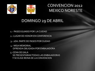 CONVENCION 2012
                                  MEXICO NORESTE

         DOMINGO 29 DE ABRIL

1.- PASEO GUIADO POR LA CUIDAD
2.- LUGAR DE HONOR EN CONFERENCIA

3.- 2DA. PARTE DE PASEO POR CIUDAD
4.- MISA MEMORIAL
   OFRENDA OBLIGADA POR EMBAJADORA
5.-CENA DE GALA
   SE PRESENTARAN TODAS LAS EMBAJADORAS
  Y SE ELIGE REINA DE LA CONVENCION
 