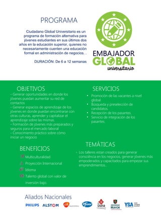 Multiculturalidad
Proyección Internacional
Idioma
Talento global con valor de
inversión bajo.
BENEFICIOS
Ciudadano Global Universitario es un
programa de formación alternativa para
jóvenes estudiantes en sus últimos dos
años en la educación superior, quienes no
necesariamente cuenten una educación
formal en administración de negocios. .
DURACIÓN: De 6 a 12 semanas
PROGRAMA
- Generar oportunidades en donde los
jóvenes puedan aumentar su red de
contactos
- Generar espacios de aprendizaje de los
jóvenes en donde puedan encontrarse con
otras culturas, aprender y capitalizar el
aprendizaje sobre las mismas.
- Formación de jóvenes más preparados y
seguros para el mercado laboral
- Conocimiento práctico sobre cómo
iniciar un negocio
OBJETIVOS
TEMÁTICAS
- Los talleres estan creados para generar
consciência en los negocios, generar jóvenes más
empoderados y capacitados para empezar sus
emprendimientos..
Aliados Nacionales
• Promoción de las vacantes a nivel
global.
• Búsqueda y preselección de
candidatos.
• Recepción de los pasantes.
• Servicio de integración de los
pasantes.
SERVICIOS
 