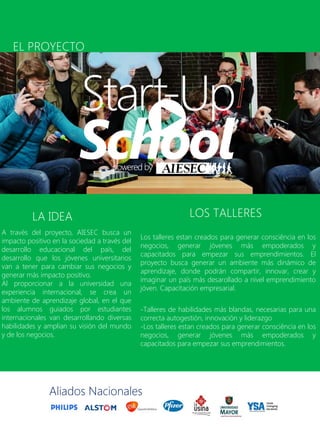 Los talleres estan creados para generar consciência en los
negocios, generar jóvenes más empoderados y
capacitados para empezar sus emprendimientos. El
proyecto busca generar un ambiente más dinámico de
aprendizaje, donde podrán compartir, innovar, crear y
imaginar un país más desarollado a nivel emprendimiento
jóven. Capacitación empresarial.
-Talleres de habilidades más blandas, necesarias para una
correcta autogestión, innovación y liderazgo
-Los talleres estan creados para generar consciência en los
negocios, generar jóvenes más empoderados y
capacitados para empezar sus emprendimientos.
A través del proyecto, AIESEC busca un
impacto positivo en la sociedad a través del
desarrollo educacional del país, del
desarrollo que los jóvenes universitarios
van a tener para cambiar sus negocios y
generar más impacto positivo.
Al proporcionar a la universidad una
experiencia internacional, se crea un
ambiente de aprendizaje global, en el que
los alumnos guiados por estudiantes
internacionales van desarrollando diversas
habilidades y amplian su visión del mundo
y de los negocios.
LA IDEA LOS TALLERES
Aliados Nacionales
EL PROYECTO
 