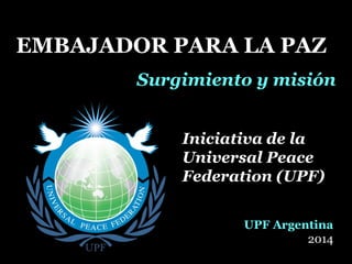 EMBAJADOR PARA LA PAZEMBAJADOR PARA LA PAZ
Surgimiento y misiónSurgimiento y misión
Iniciativa de laIniciativa de la
Universal PeaceUniversal Peace
Federation (UPF)Federation (UPF)
UPF Argentina
2014
 