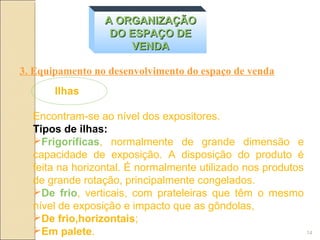 A ORGANIZAÇÃO
                  DO ESPAÇO DE
                     VENDA

3. Equipamento no desenvolvimento do espaço de venda
       Ilhas

  Encontram-se ao nível dos expositores.
  Tipos de ilhas:
  Frigoríficas, normalmente de grande dimensão e
  capacidade de exposição. A disposição do produto é
  feita na horizontal. É normalmente utilizado nos produtos
  de grande rotação, principalmente congelados.
  De frio, verticais, com prateleiras que têm o mesmo
  nível de exposição e impacto que as gôndolas,
  De frio,horizontais;
  Em palete.                                               14
 