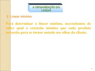 A ORGANIZAÇÃO DO
                        LINEAR

2. Linear mínimo

Para determinar o linear mínimo, necessitamos de
saber qual a extensão mínima que cada produto
necessita para se tornar notado aos olhos do cliente.




                                                        18
 