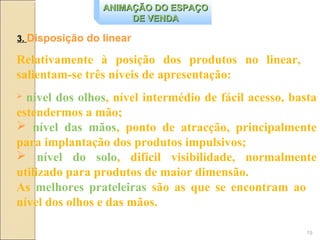 ANIMAÇÃO DO ESPAÇO
                      DE VENDA

3. Disposição do linear

Relativamente à posição dos produtos no linear,
salientam-se três níveis de apresentação:
 nível dos olhos, nível intermédio de fácil acesso, basta
estendermos a mão;
 nível das mãos, ponto de atracção, principalmente
para implantação dos produtos impulsivos;
 nível do solo, difícil visibilidade, normalmente
utilizado para produtos de maior dimensão.
As melhores prateleiras são as que se encontram ao
nível dos olhos e das mãos.

                                                        19
 