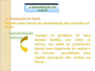 A ORGANIZAÇÃO DO
                   LINEAR


 3. Disposição do linear
Existem duas formas de apresentação dos produtos no
linear:

  Apresentação
               Agrupa os produtos de uma
  vertical
               mesma família, uns sobre os
               outros, em todas as prateleiras,
               dando uma impressão de ordem e
               de clareza,    permitindo, uma
               rápida percepção dos artigos no
               linear.
                                                      21
 