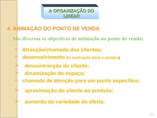 A ORGANIZAÇÃO DO
                      LINEAR

4. ANIMAÇÃO DO PONTO DE VENDA
 São diversos os objectivos de animação no ponto de venda:
     Atracção/chamada dos clientes;
     desenvolvimento da motivação para a compra;
      descontracção do cliente;
      dinamização do espaço;
     chamada de atenção para um ponto específico;
      aproximação do cliente ao produto;

      aumento da variedade da oferta.

                                                             25
 