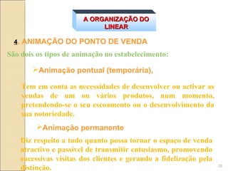A ORGANIZAÇÃO DO
                            LINEAR

  4. ANIMAÇÃO DO PONTO DE VENDA
São dois os tipos de animação no estabelecimento:

       Animação pontual (temporária),

    Tem em conta as necessidades de desenvolver ou activar as
    vendas de um ou vários produtos, num momento,
    pretendendo-se o seu escoamento ou o desenvolvimento da
    sua notoriedade.
         Animação permanente
    Diz respeito a tudo quanto possa tornar o espaço de venda
    atractivo e passível de transmitir entusiasmo, promovendo
    sucessivas visitas dos clientes e gerando a fidelização pela
    distinção.                                                     26
 
