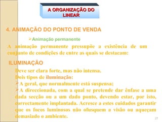 A ORGANIZAÇÃO DO
                     LINEAR


4. ANIMAÇÃO DO PONTO DE VENDA
        Animação permanente
A animação permanente pressupõe a existência de um
conjunto de condições de entre as quais se destacam:
ILUMINAÇÃO
  Deve ser clara forte, mas não intensa.
  Dois tipos de iluminação:
  A geral, que normalmente está suspensa;
  A direccionada, com a qual se pretende dar ênfase a uma
  dada secção ou a um dado ponto, devendo estar, por isto,
  correctamente implantada. Acresce a estes cuidados garantir
  que os focos luminosos não ofusquem a visão ou aqueçam
  demasiado o ambiente.                                      27
 