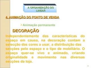 A ORGANIZAÇÃO DO
                 LINEAR

4. ANIMAÇÃO DO PONTO DE VENDA

        Animação permanente

   DECORAÇÃO
Independentemente das características do
espaço em causa, na decoração contam a
selecção das cores a usar, a distribuição das
secções pelo espaço e o tipo de mobiliário. O
espaço quer-se vivo e animado, criando
originalidade e movimento nas diversas
secções da loja.
                                                29
 