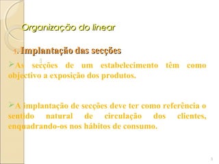 Organização do linear

 1.   Implantação das secções
          
As secções de um estabelecimento têm como
objectivo a exposição dos produtos.


A implantação de secções deve ter como referência o
sentido natural de circulação dos clientes,
enquadrando-os nos hábitos de consumo.


                                                       3
 