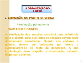 A ORGANIZAÇÃO DO
                   LINEAR

4. ANIMAÇÃO DO PONTO DE VENDA

        Animação permanente
 CARTAZES E PAINÉIS
A sinalização das secções constitui uma referência
para o cliente, pelo que todas as secções devem estar
devidamente assinaladas. Quanto aos cartazes e
painéis, devem ser colocados por forma a
evidenciarem-se do resto da decoração. A sua
implantação deve respeitar a sinalização, evitando
dispersar o cliente.

                                                        30
 
