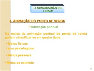 A ORGANIZAÇÃO DO
                           LINEAR


   4. ANIMAÇÃO DO PONTO DE VENDA
               Animação pontual

Os meios de animação pontual do ponto de venda
podem classificar-se em quatro tipos:
Meios físicos
Meios psicológicos


Meios pessoais

Meios de estímulo
                                                 31
 