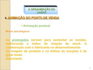 A ORGANIZAÇÃO DO
                     LINEAR

4. ANIMAÇÃO DO PONTO DE VENDA


           Animação pontual
Meios psicológicos


As promoções servem para aumentar as vendas,
melhorando o índice de rotação do stock. A
colaboração com o fabricante no desenvolvimento
da imagem do produto e na ênfase às secções é de
igual modo
importante.

                                                   38
 