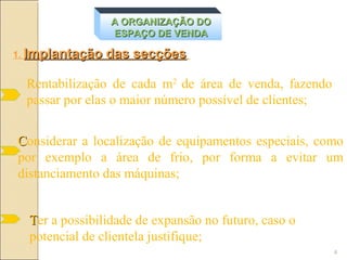 A ORGANIZAÇÃO DO
                 ESPAÇO DE VENDA

1. Implantação   das secções

  Rentabilização de cada m2 de área de venda, fazendo
  passar por elas o maior número possível de clientes;


Considerar a localização de equipamentos especiais, como
por exemplo a área de frio, por forma a evitar um
distanciamento das máquinas;


  Ter a possibilidade de expansão no futuro, caso o
  potencial de clientela justifique;
                                                         4
 