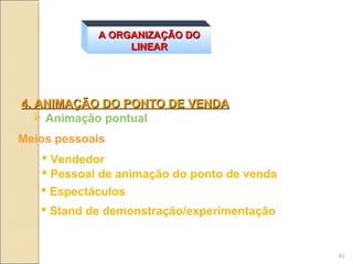 A ORGANIZAÇÃO DO
                 LINEAR




4. ANIMAÇÃO DO PONTO DE VENDA
    Animação pontual
Meios pessoais
    Vendedor
    Pessoal de animação do ponto de venda
    Espectáculos
    Stand de demonstração/experimentação


                                             40
 