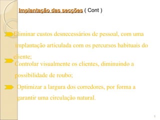 Implantação das secções ( Cont )



Eliminar custos desnecessários de pessoal, com uma
implantação articulada com os percursos habituais do
cliente;
Controlar visualmente os clientes, diminuindo a
possibilidade de roubo;
 Optimizar a largura dos corredores, por forma a
 garantir uma circulação natural.

                                                       5
 