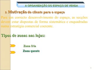 A ORGANIZAÇÃO DO ESPAÇO DE VENDA

  2.   Motivação do cliente para o espaço
Para um correcto desenvolvimento do espaço, as secções
devem estar dispostas de forma sistemática e enquadradas
numa estratégia comercial coerente.

Tipos de zonas nas lojas:

                Zona fria
               Zona quente




                                                           6
 