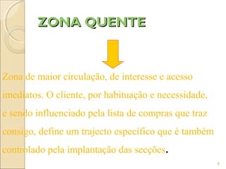 ZONA QUENTE


Zona de maior circulação, de interesse e acesso
imediatos. O cliente, por habituação e necessidade,
e sendo influenciado pela lista de compras que traz
consigo, define um trajecto específico que é também
controlado pela implantação das secções.
                                                      8
 