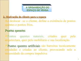 A ORGANIZAÇÃO DO
                   ESPAÇO DE VENDA

2. Motivação do cliente para o espaço
 Ao deslocar –se o cliente, define a existência de pontos
 quentes e pontos frios.
 Pontos quentes
 Pontos quentes naturais, criados quer pela
 arquitectura, quer pelo mobiliário e sua localização.
 Pontos quentes artificiais são barreiras tecnicamente
 estudadas e criadas ao cliente, provocando nele a
 necessidade da compra impulsiva
                                                            9
 