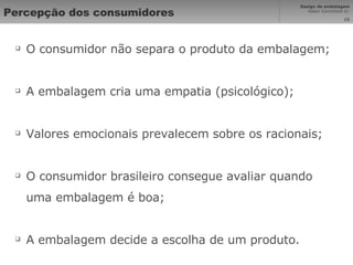 Percepção dos consumidores O consumidor não separa o produto da embalagem; A embalagem cria uma empatia (psicológico); Valores emocionais prevalecem sobre os racionais; O consumidor brasileiro consegue avaliar quando uma embalagem é boa; A embalagem decide a escolha de um produto. 