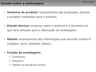 Estudo sobre a embalagem Histórico do produto:  levantamento das produções, plantas e projetos realizados para o produto; Estudo técnico:  pesquisa sobre o material e o processo em que será utilizado para a fabricação da embalagem; Rótulo:  levantamento das informações que deverão compô-lo (códigos, lacre, detalhes, datas); Função da embalagem: Condicionar; Descrever; Interferir na decisão de compra. 