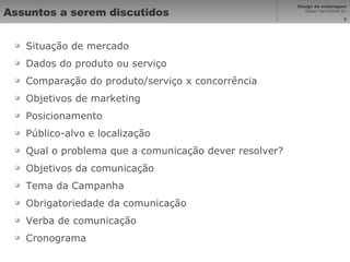 Assuntos a serem discutidos Situação de mercado Dados do produto ou serviço Comparação do produto/serviço x concorrência Objetivos de marketing Posicionamento Público-alvo e localização Qual o problema que a comunicação dever resolver? Objetivos da comunicação Tema da Campanha Obrigatoriedade da comunicação Verba de comunicação Cronograma 