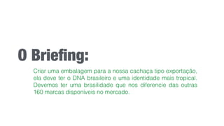 O Brieﬁng:
Criar uma embalagem para a nossa cachaça tipo exportação,
ela deve ter o DNA brasileiro e uma identidade mais tropical.
Devemos ter uma brasilidade que nos diferencie das outras
160 marcas disponíveis no mercado.
 