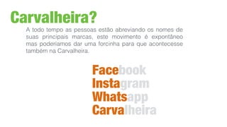 Carvalheira?
A todo tempo as pessoas estão abreviando os nomes de
suas principais marcas, este movimento é expontâneo
mas poderíamos dar uma forcinha para que acontecesse
também na Carvalheira.
Facebook
Instagram
Whatsapp
Carvalheira
 