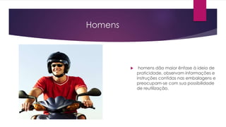 Homens
 homens dão maior ênfase à ideia de
praticidade, observam informações e
instruções contidas nas embalagens e
preocupam-se com sua possibilidade
de reutilização.
 