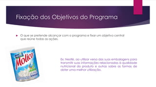 Fixação dos Objetivos do Programa
 O que se pretende alcançar com o programa e fixar um objetivo central
que reúne todas as ações.
Ex: Nestlé, ao utilizar verso das suas embalagens para
transmitir suas informações relacionadas à qualidade
nutricional do produto e outras sobre as formas de
obter uma melhor utilização.
 