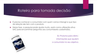 Roteiro para tomada decisão
 É preciso conhecer o consumidor com quem vamos interagir e que tipo
de relação ele tem com o produto.
 Nessa fase, a pesquisa pode ajudar muito, assim como utilização ativa
SAC para encaminhar perguntas aos consumidores cadastrados.
Ex: Produtos para dieta :
informações que ajudem
o consumidor no seu objetivo.
 