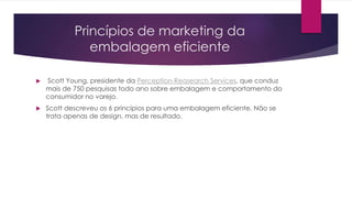 Princípios de marketing da
embalagem eficiente
 Scott Young, presidente da Perception Reasearch Services, que conduz
mais de 750 pesquisas todo ano sobre embalagem e comportamento do
consumidor no varejo.
 Scott descreveu os 6 princípios para uma embalagem eficiente. Não se
trata apenas de design, mas de resultado.
 