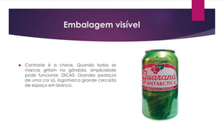 Embalagem visível
 Contraste é a chave. Quando todas as
marcas gritam na gôndola, simplicidade
pode funcionar. DICAS: Grandes pedaços
de uma cor só, logomarca grande cercada
de espaço em branco.
 