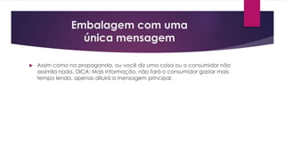 Embalagem com uma
única mensagem
 Assim como na propaganda, ou você diz uma coisa ou o consumidor não
assimila nada. DICA: Mais informação, não fará o consumidor gastar mais
tempo lendo, apenas diluirá a mensagem principal.
 
