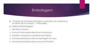 Embalagem
 “Conjunto de atividades de Projeto e produção do recipiente ou
envoltório de um produto” ( Philip Kotler)
 Objetivo da Embalagem:
1) Identificar a Marca.
2) Transmitir informações descritivas e Persuasivas.
3) Facilitar o transporte e a proteção do Produto.
4) Fornecer orientações sobre armazenagem em casa.
5) Fornecer orientações sobre consumo do Produto.
 