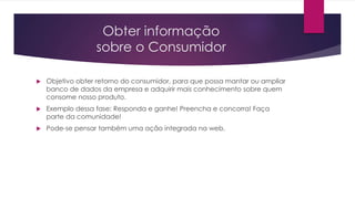 Obter informação
sobre o Consumidor
 Objetivo obter retorno do consumidor, para que possa mantar ou ampliar
banco de dados da empresa e adquirir mais conhecimento sobre quem
consome nosso produto.
 Exemplo dessa fase: Responda e ganhe! Preencha e concorra! Faça
parte da comunidade!
 Pode-se pensar também uma ação integrada na web.
 