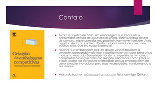Contato
 Temos o objetivo de criar uma embalagem que conquiste o
consumidor, através de experiências únicas, estimulando o desejo
de compra, e que com ela, seja possível desenvolver também o seu
negócio de forma criativa, dando maior proximidade com o seu
público-alvo. Que é o nosso diferencial.
 No final, sua embalagem terá um design versátil, moderno e
atraente, agregando mais valor e dando maior destaque para a sua
marca no mercado. Sempre pensando na experiência humana, o
consumidor consegue criar uma relação emocional com o produto,
o que acaba por conquistar a fidelidade da sua empresa além de
gerar soluções inovadoras para suas necessidades, transformando a
sua marca.
 Mokas Aplicativo: mokasapp@gmail.com Falar com Igor Colllaro
 