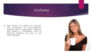 Mulheres
 Pelo estudo, as mulheres se mostram
mais suscetíveis ao encantamento
exercido pelas embalagens, optando
pela beleza e valorizando mais os
aspectos estéticos do que a sua
funcionalidade
 
