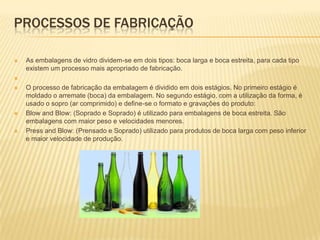 PROCESSOS DE FABRICAÇÃO

   As embalagens de vidro dividem-se em dois tipos: boca larga e boca estreita, para cada tipo
    existem um processo mais apropriado de fabricação.


   O processo de fabricação da embalagem é dividido em dois estágios. No primeiro estágio é
    moldado o arremate (boca) da embalagem. No segundo estágio, com a utilização da forma, é
    usado o sopro (ar comprimido) e define-se o formato e gravações do produto:
   Blow and Blow: (Soprado e Soprado) é utilizado para embalagens de boca estreita. São
    embalagens com maior peso e velocidades menores.
   Press and Blow: (Prensado e Soprado) utilizado para produtos de boca larga com peso inferior
    e maior velocidade de produção.
 