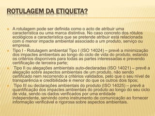 ROTULAGEM DA ETIQUETA?

   A rotulagem pode ser definida como o acto de atribuir uma
    característica ou uma marca distintiva. No caso concreto dos rótulos
    ecológicos a característica que se pretende atribuir está relacionada
    com o menor impacte ambiental associado a um produto, serviço ou
    empresa.
   Tipo I - Rotulagem ambiental Tipo I (ISO 14024) – prevê a minimização
    dos impactes ambientais ao longo do ciclo de vida do produto, estando
    os critérios disponíveis para todas as partes interessadas e prevendo
    certificação de terceira parte;
    Tipo II ou alegações ambientais auto-declaradas (ISO 14021) – prevê a
    alegação sobre aspectos ambientais de um produto, não sendo
    certificado nem recorrendo a critérios validados, pelo que o seu nível de
    transparência e credibilidade é menor do que os outros dois tipos;
    Tipo III ou declarações ambientais do produto (ISO 14025) – prevê a
    quantificação dos impactes ambientais do produto ao longo do seu ciclo
    de vida, sendo os dados verificados por uma entidade
    independente, servindo como instrumento de comunicação ao fornecer
    informação verificável e rigorosa sobre aspectos ambientais.
 