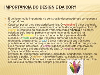 IMPORTÂNCIA DO DESIGN E DA COR?

   É um fator muito importante na construção desse poderoso componente
    dos produtos.
   Cada cor possui uma característica única. O vermelho é a cor que mais
    se destaca visualmente e a mais rapidamente distinguida pelos olhos. O
    laranja é resultado da mistura do vermelho com o amarelo e as áreas
    coloridas pelo laranja parecem sempre maiores do que são na
    realidade. O amarelo é uma cor fundamental e passa a ideia de
    atenção. O verde é uma das três cores primárias em cor-luz e
    representa a esperança. O azul é a cor mais escura das três cores
    primárias e todas as cores que se misturam com ela esfriam se, por ser
    ele a mais fria das cores. O violeta significa a conquista impulsiva do
    Vermelho com a entrega delicada do azul. O magenta é uma cor
    próxima ao violeta, e simboliza
    devoção, fé, temperança, castidade, dignidade, abundância, riqueza, au
    toridade e poder. O marrom não existe como luz colorida, por ser um
    amarelo sombrio. O branco é a síntese aditiva das luzes coloridas. Uma
    cor-luz e sua complementar sempre produzem o branco.
 