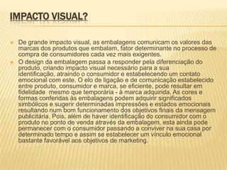 IMPACTO VISUAL?

   De grande impacto visual, as embalagens comunicam os valores das
    marcas dos produtos que embalam, fator determinante no processo de
    compra de consumidores cada vez mais exigentes.
   O design da embalagem passa a responder pela diferenciação do
    produto, criando impacto visual necessário para a sua
    identificação, atraindo o consumidor e estabelecendo um contato
    emocional com este. O elo de ligação e de comunicação estabelecido
    entre produto, consumidor e marca, se eficiente, pode resultar em
    fidelidade mesmo que temporária - à marca adquirida. As cores e
    formas conferidas às embalagens podem adquirir significados
    simbólicos e sugerir determinadas impressões e estados emocionais
    resultando num bom funcionamento dos objetivos finais da mensagem
    publicitária. Pois, além de haver identificação do consumidor com o
    produto no ponto de venda através da embalagem, esta ainda pode
    permanecer com o consumidor passando a conviver na sua casa por
    determinado tempo e assim se estabelecer um vínculo emocional
    bastante favorável aos objetivos de marketing.
 
