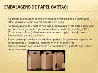 EMBALAGENS DE PAPEL CARTÃO:

   As empresas utilizam as mais avançadas tecnologias de impressão
    offset para a, criação e produção de cartuchos.
   As embalagens de papel cartão são produzidas em até sete cores mais
    verniz, com a gravação de chapas offset através da tecnologia CTP
    (Computer-to-Plate), diretamente do arquivo digital, ou seja, sem a
    necessidade do uso de filmes.
   Essa tecnologia confere qualidade superior à imagem, um registro de
    cores perfeito e constante, além de menor desgaste do
    material, aumento da resistência da embalagem e garante a ausência
    decontato manual.
 