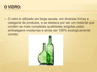O VIDRO:

   O vidro é utilizado em larga escala, em diversas linhas e
    categoria de produtos, e se destaca por ser um material que
    contém as mais completas qualidades exigidas pelas
    embalagens modernas e ainda ser 100% ecologicamente
    correto.
 