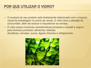 POR QUE UTILIZAR O VIDRO?

   O sucesso do seu produto está diretamente relacionado com o impacto
    visual da embalagem no ponto de venda. O vidro atrai a atenção do
    consumidor, além de seduzir e impulsionar as vendas.
   O vidro possui inúmeras características tornando-o versátil e seguro
    para diversos produtos: alimentos, bebidas
    alcoólicas, cervejas, sucos, águas minerais e refrigerantes.
 