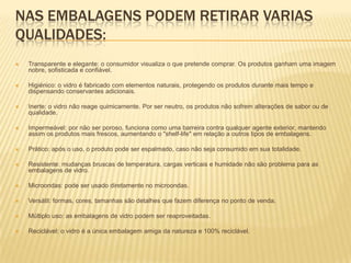 NAS EMBALAGENS PODEM RETIRAR VARIAS
QUALIDADES:
   Transparente e elegante: o consumidor visualiza o que pretende comprar. Os produtos ganham uma imagem
    nobre, sofisticada e confiável.

   Higiénico: o vidro é fabricado com elementos naturais, protegendo os produtos durante mais tempo e
    dispensando conservantes adicionais.

   Inerte: o vidro não reage quimicamente. Por ser neutro, os produtos não sofrem alterações de sabor ou de
    qualidade.

   Impermeável: por não ser poroso, funciona como uma barreira contra qualquer agente exterior, mantendo
    assim os produtos mais frescos, aumentando o "shelf-life" em relação a outros tipos de embalagens.

   Prático: após o uso, o produto pode ser espalmado, caso não seja consumido em sua totalidade.

   Resistente: mudanças bruscas de temperatura, cargas verticais e humidade não são problema para as
    embalagens de vidro.

   Microondas: pode ser usado diretamente no microondas.

   Versátil: formas, cores, tamanhas são detalhes que fazem diferença no ponto de venda.

   Múltiplo uso: as embalagens de vidro podem ser reaproveitadas.

   Reciclável: o vidro é a única embalagem amiga da natureza e 100% reciclável.
 